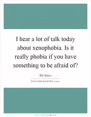 I hear a lot of talk today about xenophobia. Is it really phobia if you have something to be afraid of? Picture Quote #1