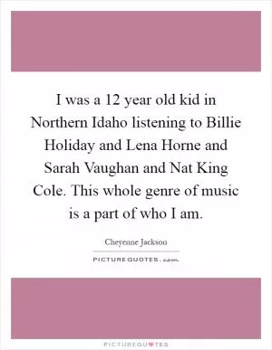 I was a 12 year old kid in Northern Idaho listening to Billie Holiday and Lena Horne and Sarah Vaughan and Nat King Cole. This whole genre of music is a part of who I am Picture Quote #1