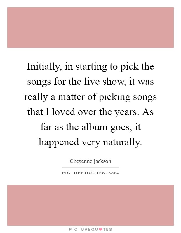 Initially, in starting to pick the songs for the live show, it was really a matter of picking songs that I loved over the years. As far as the album goes, it happened very naturally Picture Quote #1