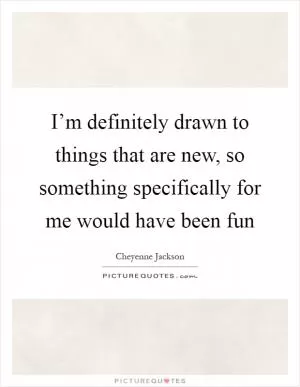 I’m definitely drawn to things that are new, so something specifically for me would have been fun Picture Quote #1