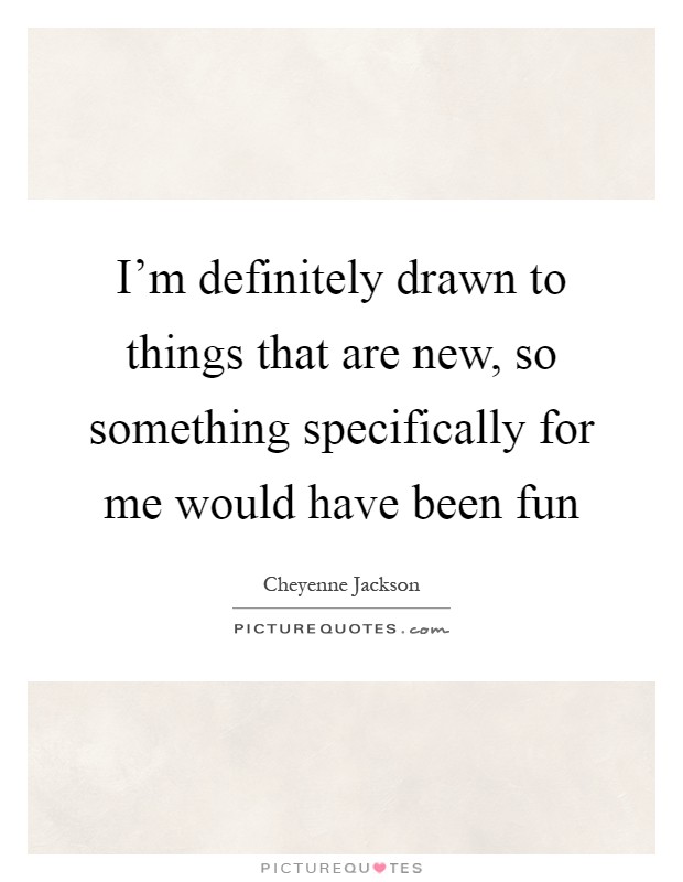 I'm definitely drawn to things that are new, so something specifically for me would have been fun Picture Quote #1
