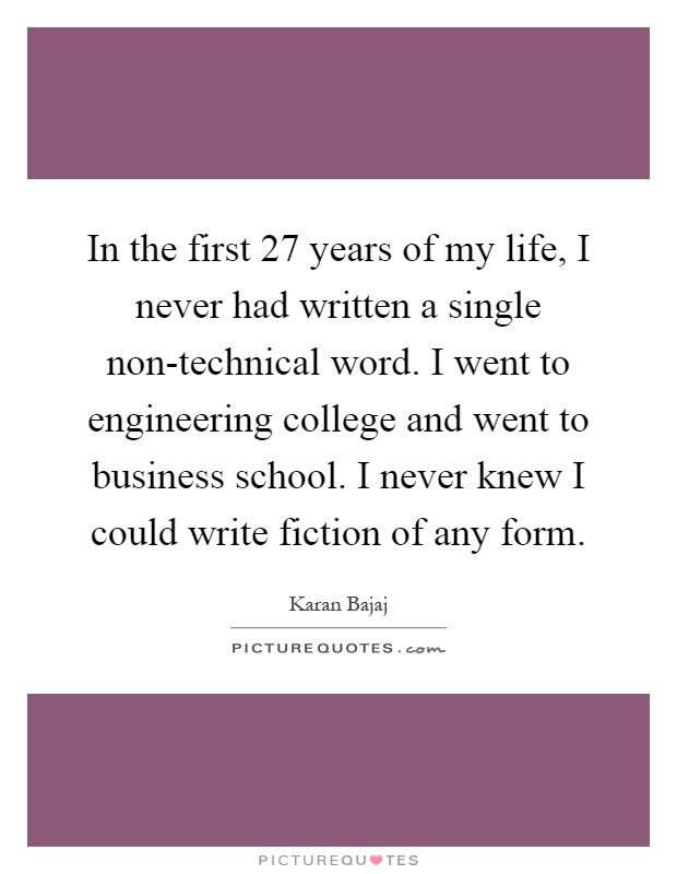 In the first 27 years of my life, I never had written a single non-technical word. I went to engineering college and went to business school. I never knew I could write fiction of any form Picture Quote #1