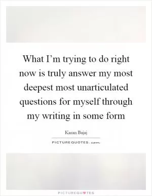 What I’m trying to do right now is truly answer my most deepest most unarticulated questions for myself through my writing in some form Picture Quote #1