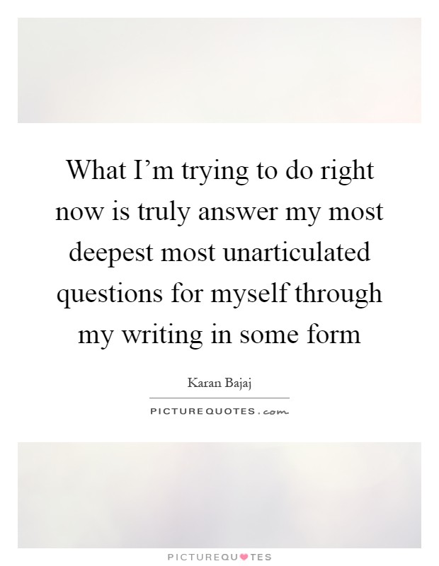 What I'm trying to do right now is truly answer my most deepest most unarticulated questions for myself through my writing in some form Picture Quote #1