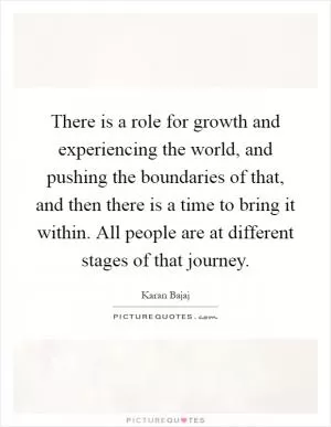 There is a role for growth and experiencing the world, and pushing the boundaries of that, and then there is a time to bring it within. All people are at different stages of that journey Picture Quote #1