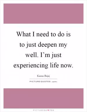 What I need to do is to just deepen my well. I’m just experiencing life now Picture Quote #1