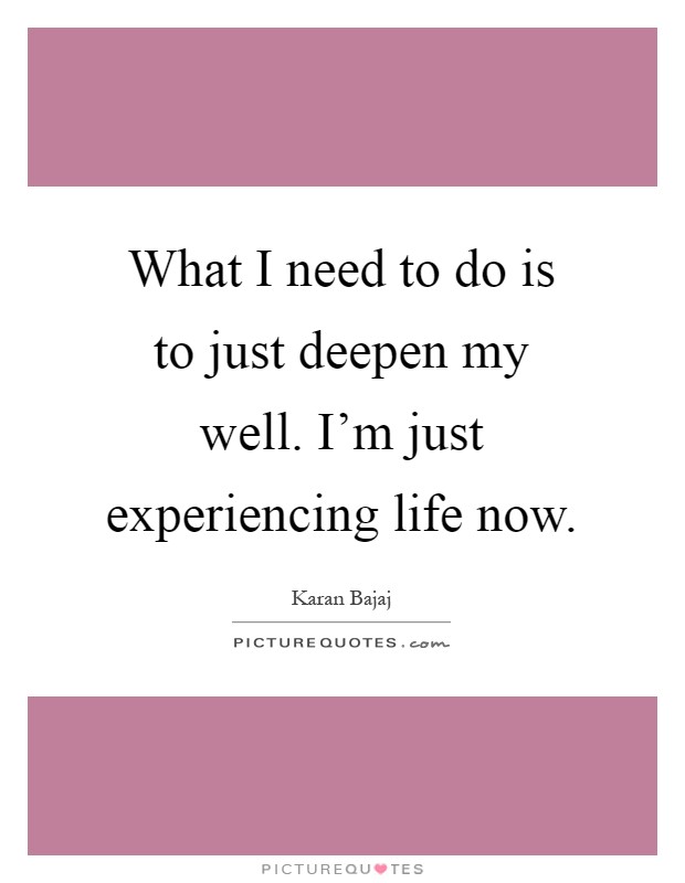 What I need to do is to just deepen my well. I'm just experiencing life now Picture Quote #1
