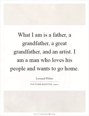 What I am is a father, a grandfather, a great grandfather, and an artist. I am a man who loves his people and wants to go home Picture Quote #1