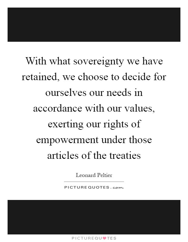 With what sovereignty we have retained, we choose to decide for ourselves our needs in accordance with our values, exerting our rights of empowerment under those articles of the treaties Picture Quote #1