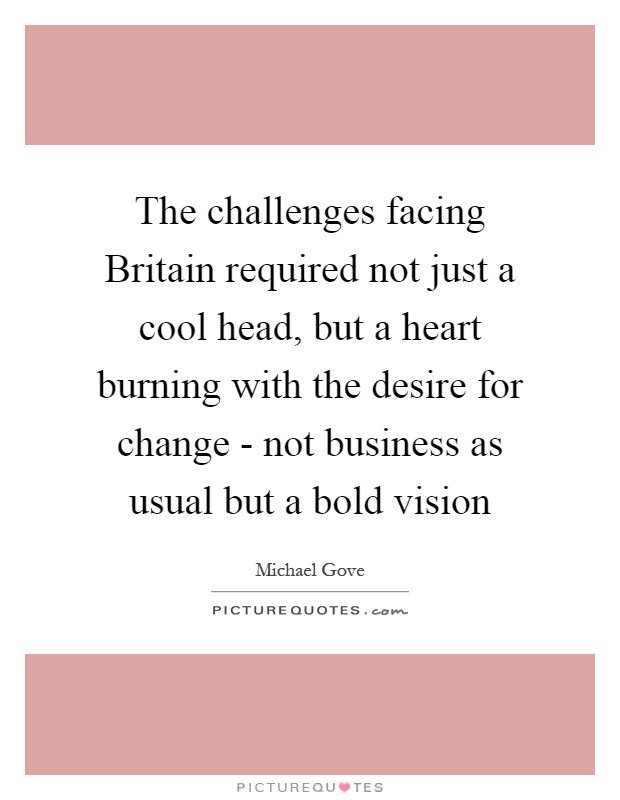 The challenges facing Britain required not just a cool head, but a heart burning with the desire for change - not business as usual but a bold vision Picture Quote #1