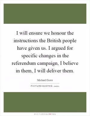 I will ensure we honour the instructions the British people have given us. I argued for specific changes in the referendum campaign, I believe in them, I will deliver them Picture Quote #1