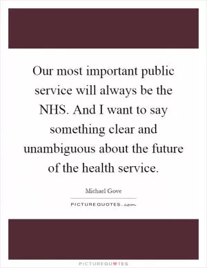 Our most important public service will always be the NHS. And I want to say something clear and unambiguous about the future of the health service Picture Quote #1