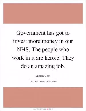 Government has got to invest more money in our NHS. The people who work in it are heroic. They do an amazing job Picture Quote #1