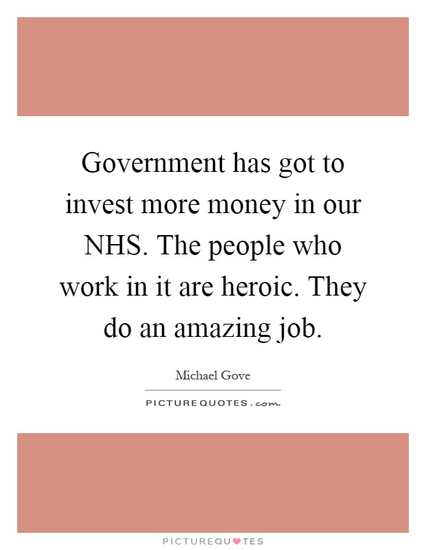 Government has got to invest more money in our NHS. The people who work in it are heroic. They do an amazing job Picture Quote #1