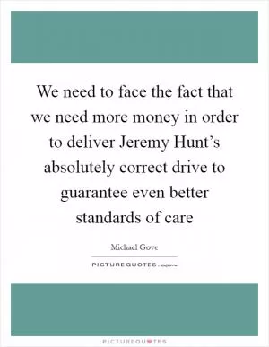 We need to face the fact that we need more money in order to deliver Jeremy Hunt’s absolutely correct drive to guarantee even better standards of care Picture Quote #1