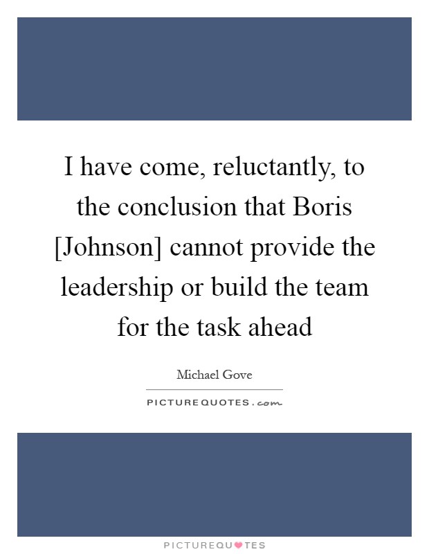 I have come, reluctantly, to the conclusion that Boris [Johnson] cannot provide the leadership or build the team for the task ahead Picture Quote #1