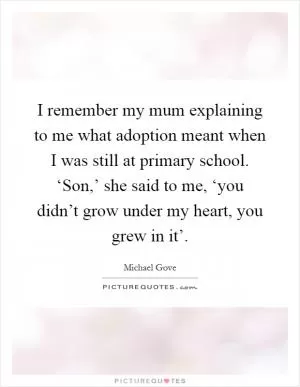 I remember my mum explaining to me what adoption meant when I was still at primary school. ‘Son,’ she said to me, ‘you didn’t grow under my heart, you grew in it’ Picture Quote #1