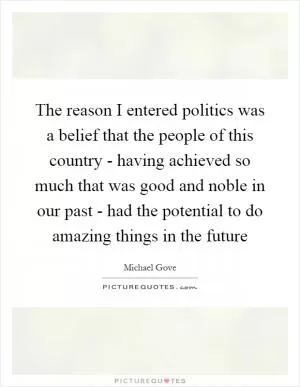 The reason I entered politics was a belief that the people of this country - having achieved so much that was good and noble in our past - had the potential to do amazing things in the future Picture Quote #1