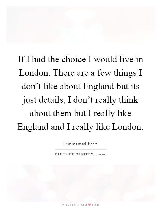 If I had the choice I would live in London. There are a few things I don't like about England but its just details, I don't really think about them but I really like England and I really like London Picture Quote #1