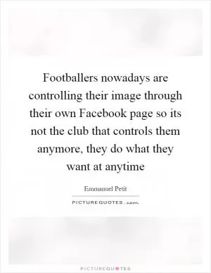 Footballers nowadays are controlling their image through their own Facebook page so its not the club that controls them anymore, they do what they want at anytime Picture Quote #1
