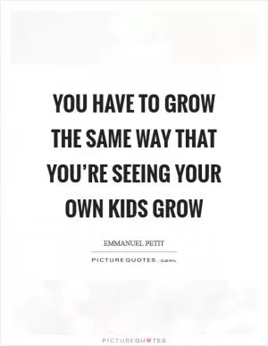 You have to grow the same way that you’re seeing your own kids grow Picture Quote #1