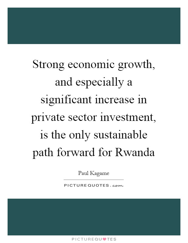 Strong economic growth, and especially a significant increase in private sector investment, is the only sustainable path forward for Rwanda Picture Quote #1