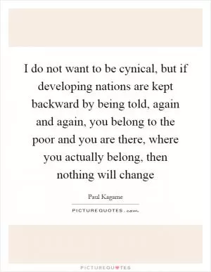 I do not want to be cynical, but if developing nations are kept backward by being told, again and again, you belong to the poor and you are there, where you actually belong, then nothing will change Picture Quote #1