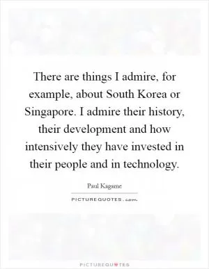 There are things I admire, for example, about South Korea or Singapore. I admire their history, their development and how intensively they have invested in their people and in technology Picture Quote #1