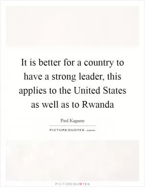 It is better for a country to have a strong leader, this applies to the United States as well as to Rwanda Picture Quote #1