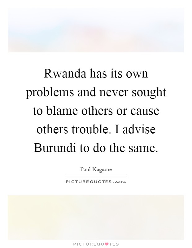 Rwanda has its own problems and never sought to blame others or cause others trouble. I advise Burundi to do the same Picture Quote #1