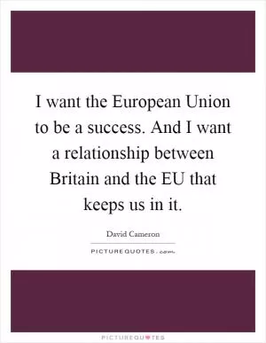 I want the European Union to be a success. And I want a relationship between Britain and the EU that keeps us in it Picture Quote #1