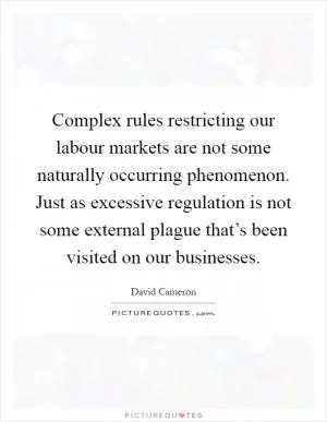 Complex rules restricting our labour markets are not some naturally occurring phenomenon. Just as excessive regulation is not some external plague that’s been visited on our businesses Picture Quote #1