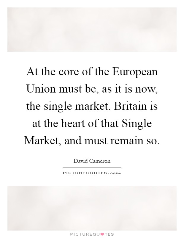 At the core of the European Union must be, as it is now, the single market. Britain is at the heart of that Single Market, and must remain so Picture Quote #1
