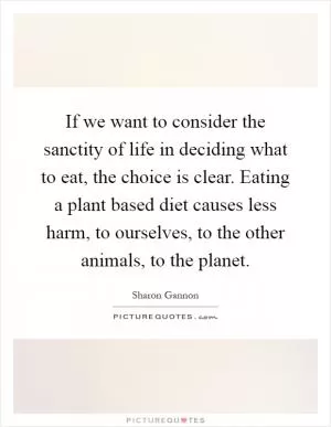 If we want to consider the sanctity of life in deciding what to eat, the choice is clear. Eating a plant based diet causes less harm, to ourselves, to the other animals, to the planet Picture Quote #1