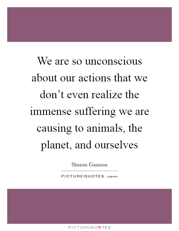 We are so unconscious about our actions that we don't even realize the immense suffering we are causing to animals, the planet, and ourselves Picture Quote #1