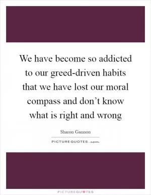 We have become so addicted to our greed-driven habits that we have lost our moral compass and don’t know what is right and wrong Picture Quote #1