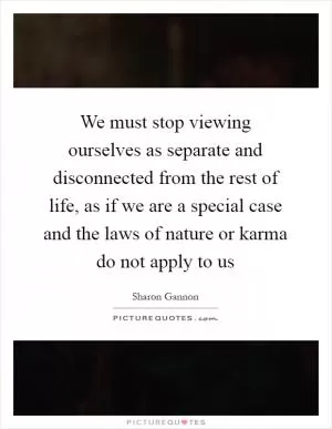 We must stop viewing ourselves as separate and disconnected from the rest of life, as if we are a special case and the laws of nature or karma do not apply to us Picture Quote #1