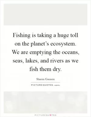 Fishing is taking a huge toll on the planet’s ecosystem. We are emptying the oceans, seas, lakes, and rivers as we fish them dry Picture Quote #1