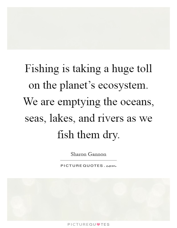 Fishing is taking a huge toll on the planet's ecosystem. We are emptying the oceans, seas, lakes, and rivers as we fish them dry Picture Quote #1