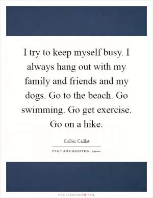 I try to keep myself busy. I always hang out with my family and friends and my dogs. Go to the beach. Go swimming. Go get exercise. Go on a hike Picture Quote #1