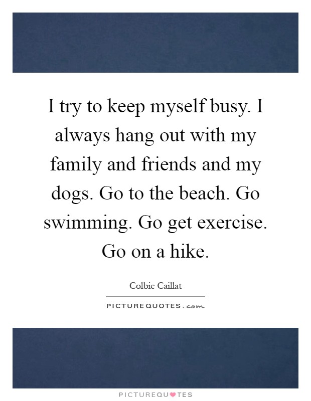 I try to keep myself busy. I always hang out with my family and friends and my dogs. Go to the beach. Go swimming. Go get exercise. Go on a hike Picture Quote #1