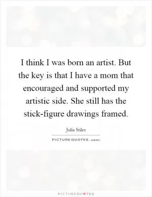 I think I was born an artist. But the key is that I have a mom that encouraged and supported my artistic side. She still has the stick-figure drawings framed Picture Quote #1