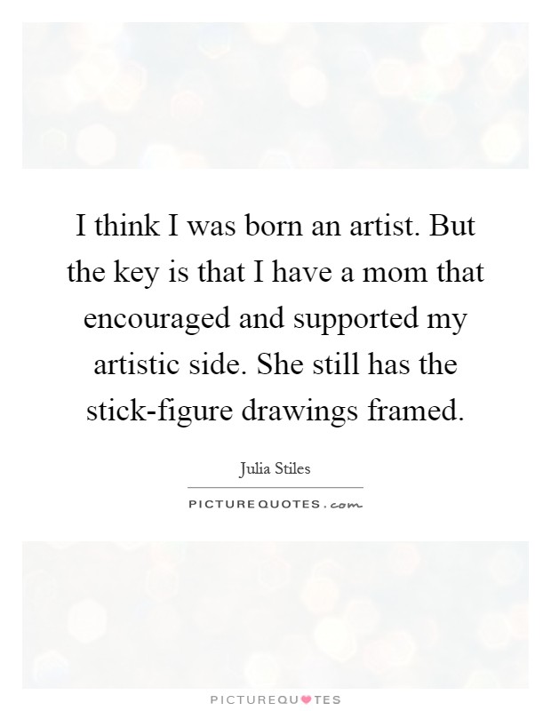 I think I was born an artist. But the key is that I have a mom that encouraged and supported my artistic side. She still has the stick-figure drawings framed Picture Quote #1