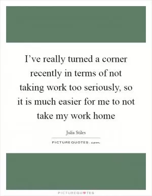 I’ve really turned a corner recently in terms of not taking work too seriously, so it is much easier for me to not take my work home Picture Quote #1