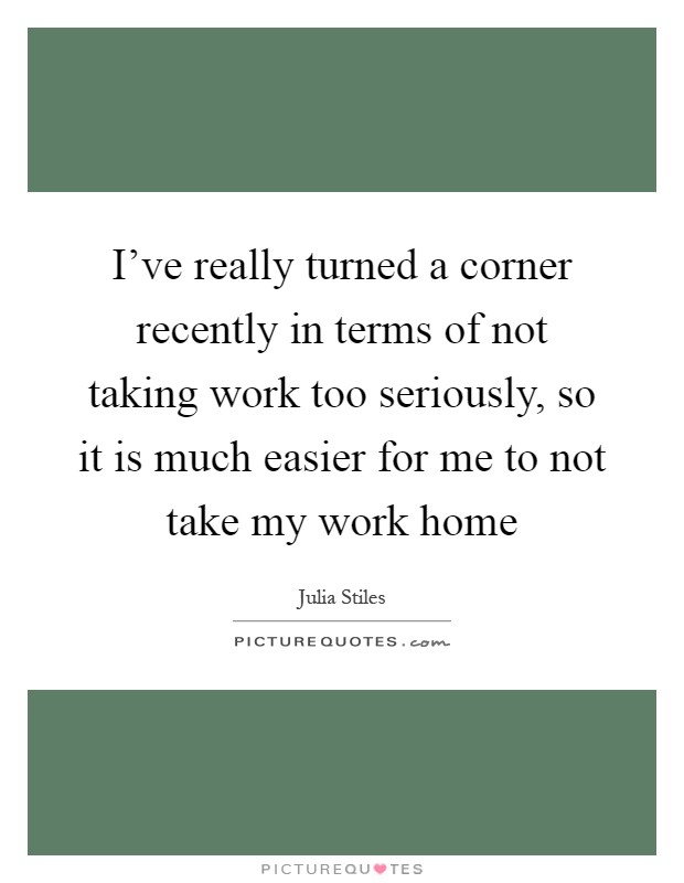 I've really turned a corner recently in terms of not taking work too seriously, so it is much easier for me to not take my work home Picture Quote #1