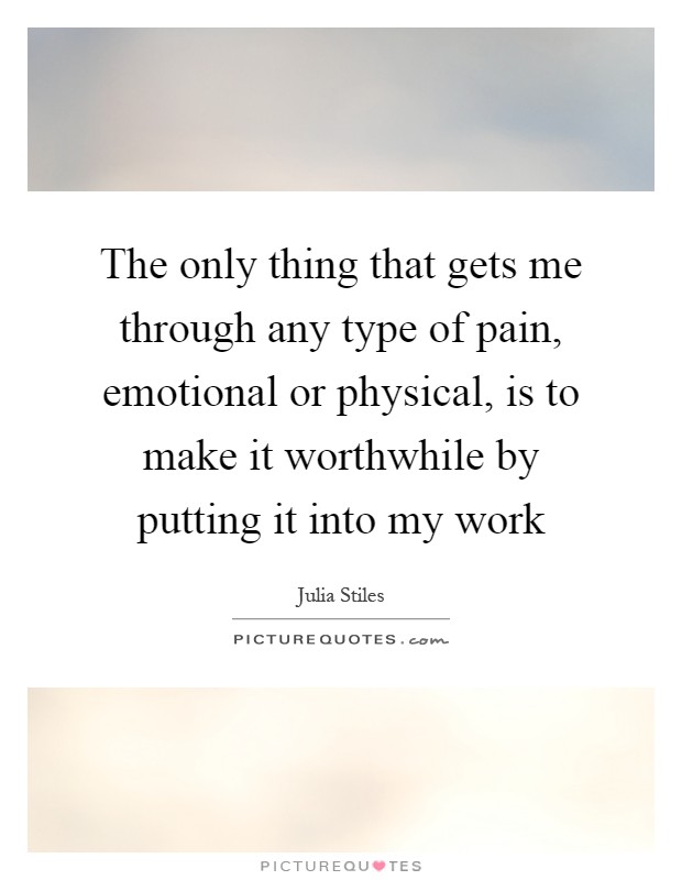 The only thing that gets me through any type of pain, emotional or physical, is to make it worthwhile by putting it into my work Picture Quote #1