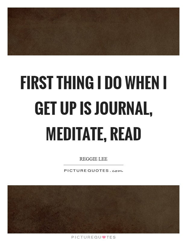 First thing I do when I get up is journal, meditate, read Picture Quote #1