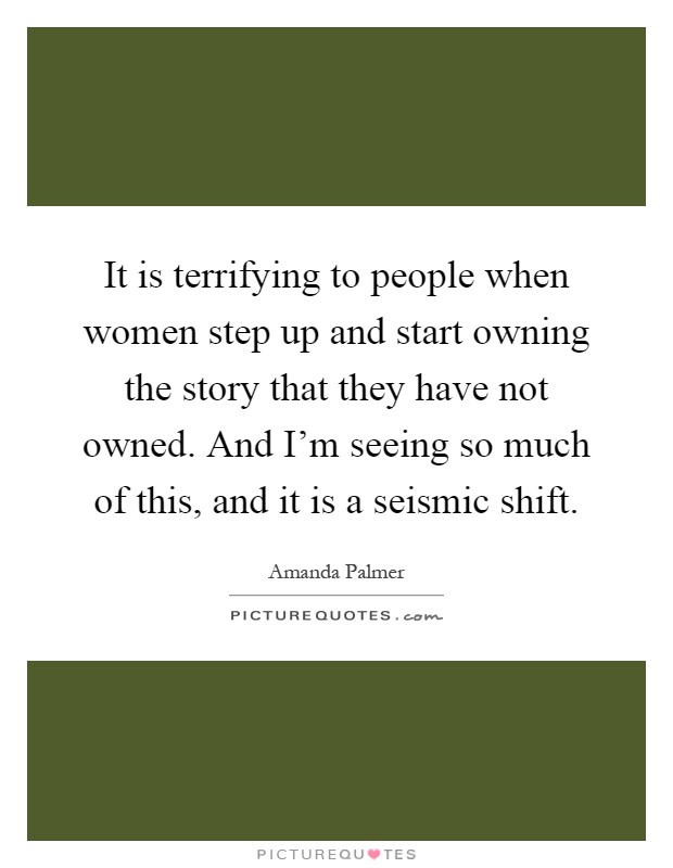 It is terrifying to people when women step up and start owning the story that they have not owned. And I'm seeing so much of this, and it is a seismic shift Picture Quote #1