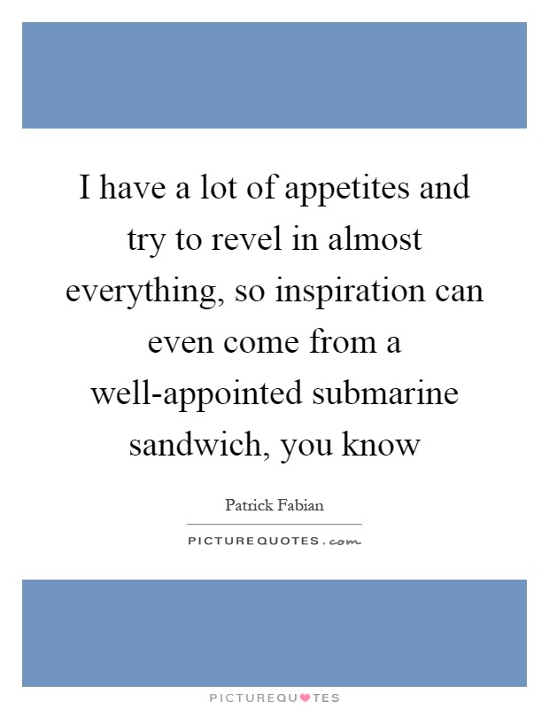 I have a lot of appetites and try to revel in almost everything, so inspiration can even come from a well-appointed submarine sandwich, you know Picture Quote #1