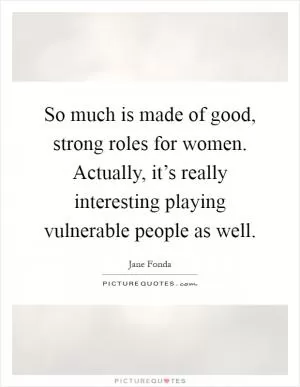 So much is made of good, strong roles for women. Actually, it’s really interesting playing vulnerable people as well Picture Quote #1